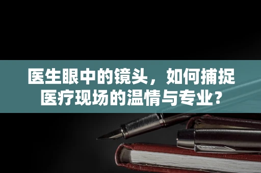 医生眼中的镜头，如何捕捉医疗现场的温情与专业？