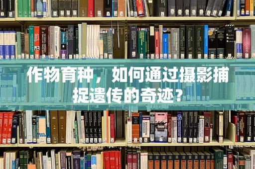 作物育种，如何通过摄影捕捉遗传的奇迹？