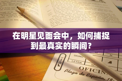 在明星见面会中，如何捕捉到最真实的瞬间？