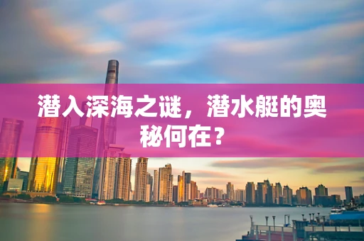 潜入深海之谜，潜水艇的奥秘何在？