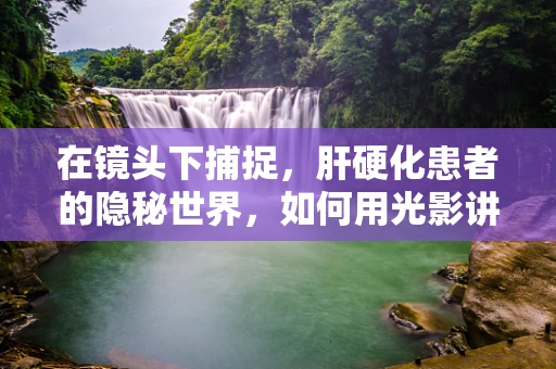 在镜头下捕捉，肝硬化患者的隐秘世界，如何用光影讲述无声的痛？