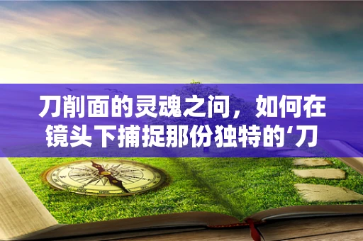 刀削面的灵魂之问，如何在镜头下捕捉那份独特的‘刀工’之美？