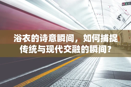 浴衣的诗意瞬间，如何捕捉传统与现代交融的瞬间？