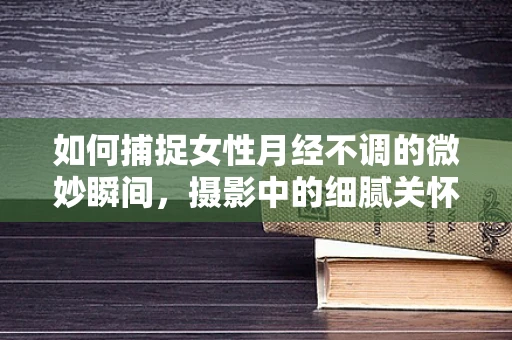 如何捕捉女性月经不调的微妙瞬间，摄影中的细腻关怀？