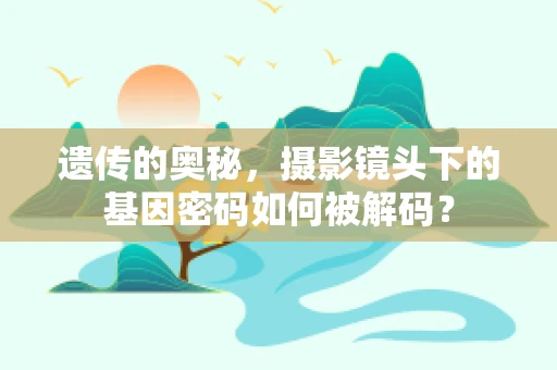 遗传的奥秘，摄影镜头下的基因密码如何被解码？