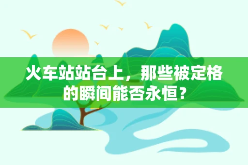 火车站站台上，那些被定格的瞬间能否永恒？