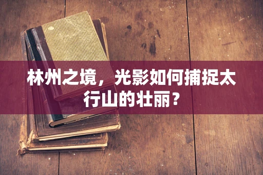 林州之境，光影如何捕捉太行山的壮丽？