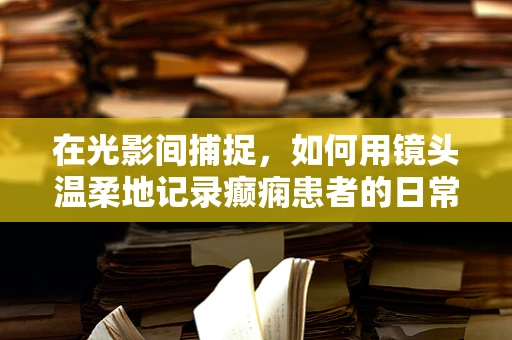 在光影间捕捉，如何用镜头温柔地记录癫痫患者的日常？