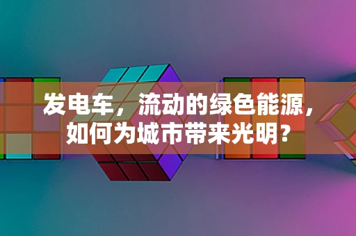 发电车，流动的绿色能源，如何为城市带来光明？