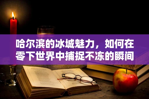 哈尔滨的冰城魅力，如何在零下世界中捕捉不冻的瞬间？