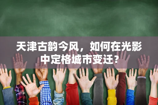 天津古韵今风，如何在光影中定格城市变迁？