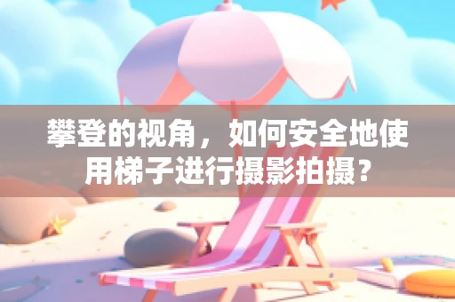 攀登的视角，如何安全地使用梯子进行摄影拍摄？