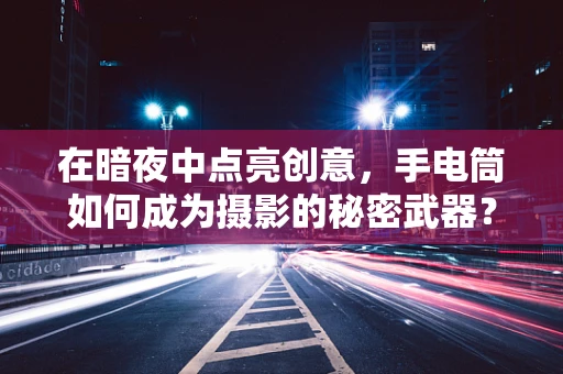 在暗夜中点亮创意，手电筒如何成为摄影的秘密武器？