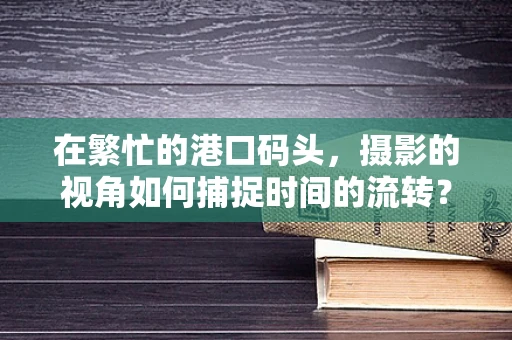 在繁忙的港口码头，摄影的视角如何捕捉时间的流转？