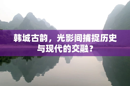 韩城古韵，光影间捕捉历史与现代的交融？