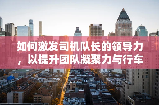 如何激发司机队长的领导力，以提升团队凝聚力与行车安全？