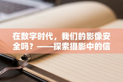 在数字时代，我们的影像安全吗？——探索摄影中的信息安全挑战