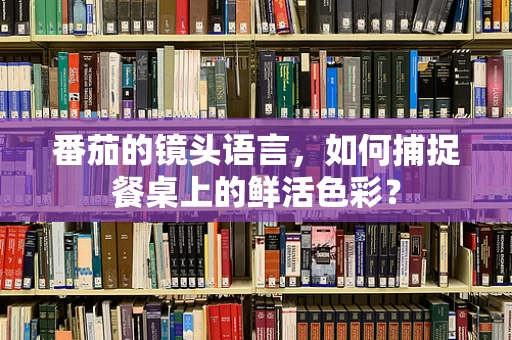 番茄的镜头语言，如何捕捉餐桌上的鲜活色彩？