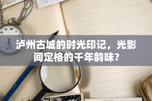 泸州古城的时光印记，光影间定格的千年韵味？