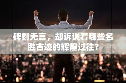 碑刻无言，却诉说着哪些名胜古迹的辉煌过往？