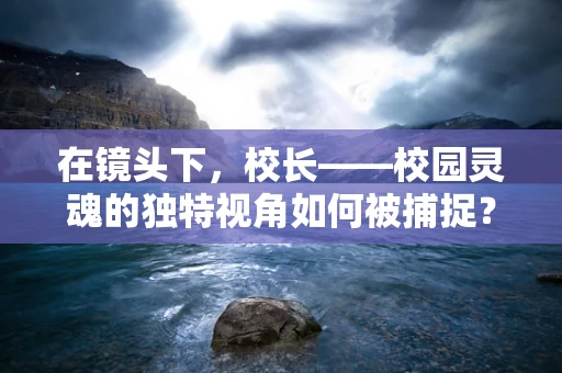 在镜头下，校长——校园灵魂的独特视角如何被捕捉？