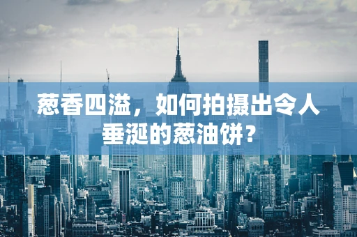 葱香四溢，如何拍摄出令人垂涎的葱油饼？