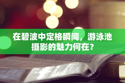 在碧波中定格瞬间，游泳池摄影的魅力何在？