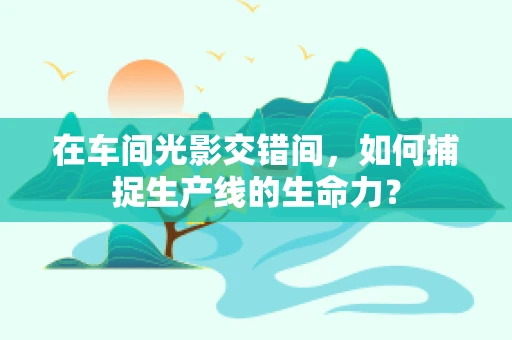 在车间光影交错间，如何捕捉生产线的生命力？