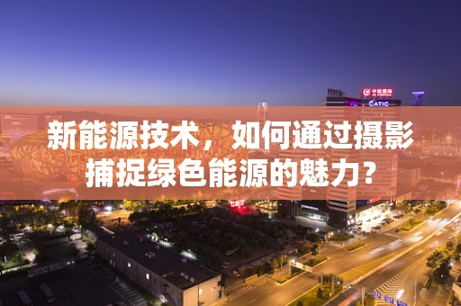 新能源技术，如何通过摄影捕捉绿色能源的魅力？