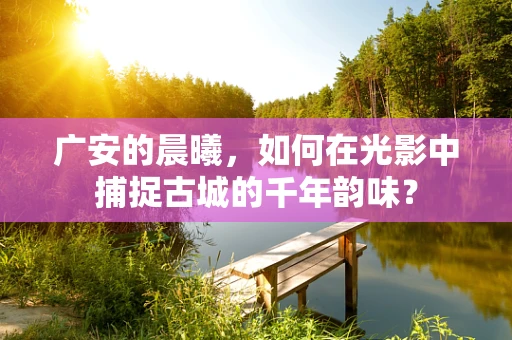 广安的晨曦，如何在光影中捕捉古城的千年韵味？