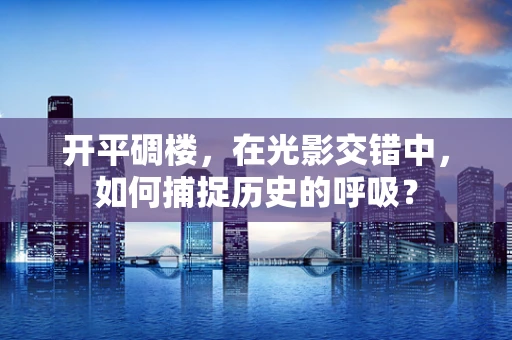 开平碉楼，在光影交错中，如何捕捉历史的呼吸？