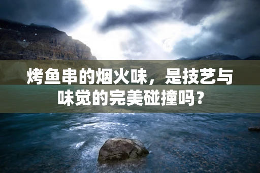 烤鱼串的烟火味，是技艺与味觉的完美碰撞吗？