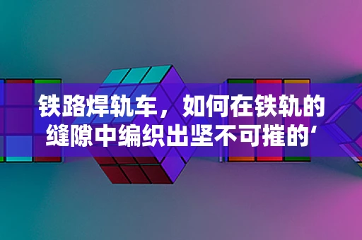 铁路焊轨车，如何在铁轨的缝隙中编织出坚不可摧的‘纽带’？