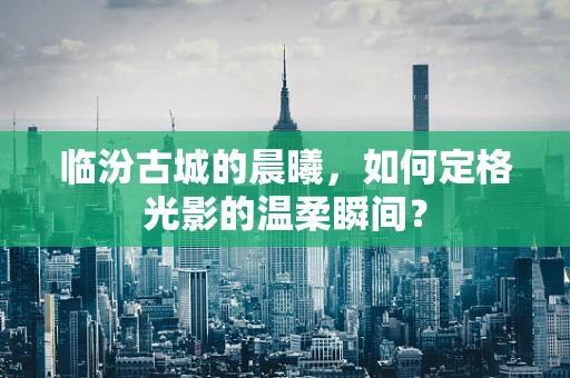 临汾古城的晨曦，如何定格光影的温柔瞬间？