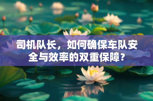 司机队长，如何确保车队安全与效率的双重保障？