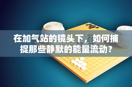 在加气站的镜头下，如何捕捉那些静默的能量流动？