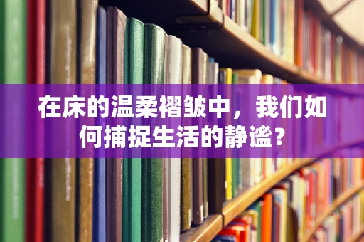 在床的温柔褶皱中，我们如何捕捉生活的静谧？