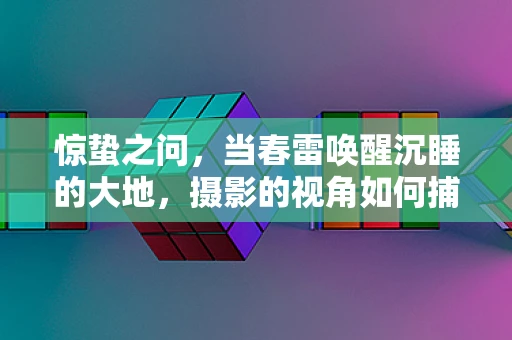 惊蛰之问，当春雷唤醒沉睡的大地，摄影的视角如何捕捉生命的复苏？