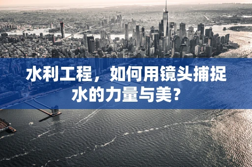 水利工程，如何用镜头捕捉水的力量与美？