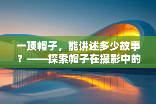 一顶帽子，能讲述多少故事？——探索帽子在摄影中的艺术魅力