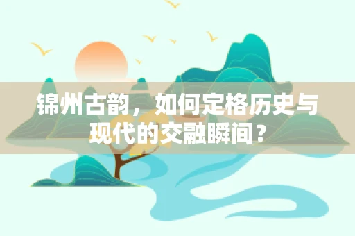 锦州古韵，如何定格历史与现代的交融瞬间？