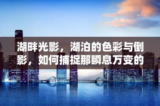 湖畔光影，湖泊的色彩与倒影，如何捕捉那瞬息万变的美？