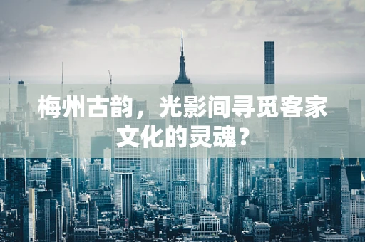 梅州古韵，光影间寻觅客家文化的灵魂？