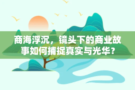 商海浮沉，镜头下的商业故事如何捕捉真实与光华？