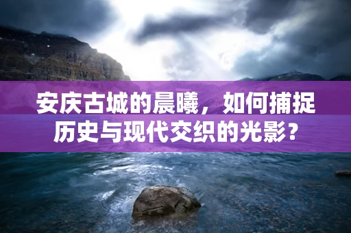 安庆古城的晨曦，如何捕捉历史与现代交织的光影？