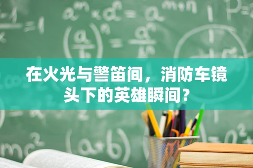 在火光与警笛间，消防车镜头下的英雄瞬间？