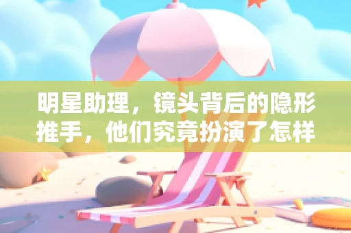 明星助理，镜头背后的隐形推手，他们究竟扮演了怎样的角色？