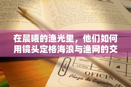 在晨曦的渔光里，他们如何用镜头定格海浪与渔网的交响曲？