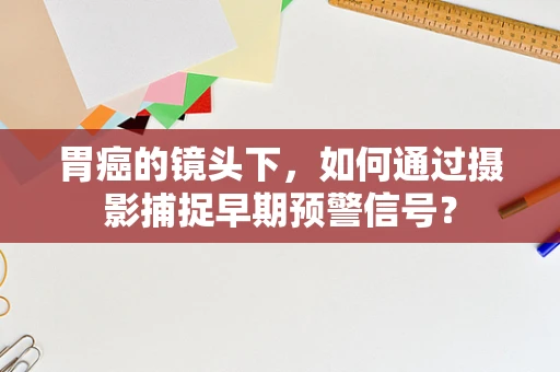 胃癌的镜头下，如何通过摄影捕捉早期预警信号？