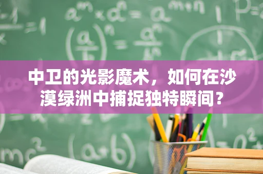 中卫的光影魔术，如何在沙漠绿洲中捕捉独特瞬间？